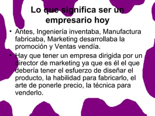 Lo que significa ser un
empresario hoy
• Antes, Ingeniería inventaba, Manufactura
fabricaba, Marketing desarrollaba la
promoción y Ventas vendía.
• Hay que tener un empresa dirigida por un
director de marketing ya que es él el que
debería tener el esfuerzo de diseñar el
producto, la habilidad para fabricarlo, el
arte de ponerle precio, la técnica para
venderlo.

 