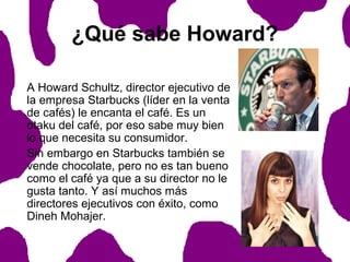 ¿Qué sabe Howard?
A Howard Schultz, director ejecutivo de
la empresa Starbucks (líder en la venta
de cafés) le encanta el café. Es un
otaku del café, por eso sabe muy bien
lo que necesita su consumidor.
Sin embargo en Starbucks también se
vende chocolate, pero no es tan bueno
como el café ya que a su director no le
gusta tanto. Y así muchos más
directores ejecutivos con éxito, como
Dineh Mohajer.

 