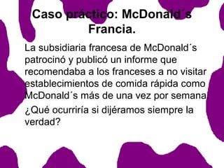 Caso práctico: McDonald´s
Francia.
La subsidiaria francesa de McDonald´s
patrocinó y publicó un informe que
recomendaba a los franceses a no visitar
establecimientos de comida rápida como
McDonald´s más de una vez por semana.
¿Qué ocurriría si dijéramos siempre la
verdad?

 
