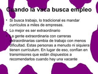 Cuando la vaca busca empleo
• Si busca trabajo, lo tradicional es mandar
currículos a miles de empresas.
• Lo mejor es ser extraordinario
• La gente extraordinaria con carreras
extraordinarias cambia de trabajo con menos
dificultad. Estas personas a menudo ni siquiera
tienen currículum. En lugar de eso, confían en
transmisores que están dispuestos a
recomendarlos cuando hay una vacante

 