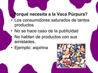 ¿Porqué necesita a la Vaca Púrpura?
• Los consumidores saturados de tantos
productos
• No se hace caso de la publicidad
• No hablan de productos con sus
amistades.
• Ejemplo: aspirina

 