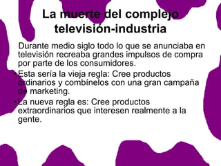 La muerte del complejo
televisión-industria
Durante medio siglo todo lo que se anunciaba en
televisión recreaba grandes impulsos de compra
por parte de los consumidores.
• Esta sería la vieja regla: Cree productos
ordinarios y combínelos con una gran campaña
de marketing.
• La nueva regla es: Cree productos
extraordinarios que interesen realmente a la
gente.

 