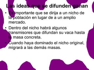 Las ideas que se difunden ganan
• Es importante que se dirija a un nicho de
la población en lugar de a un amplio
mercado.
• Dentro del nicho habrá algunos
transmisores que difundan su vaca hasta
la masa concreta.
• Cuando haya dominado el nicho original,
migrará a las demás masas.

 