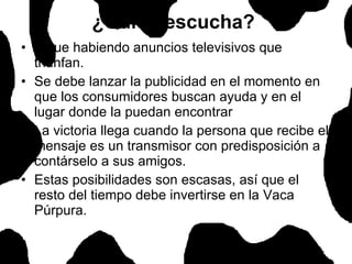 Sigue habiendo anuncios televisivos que triunfan. Se debe lanzar la publicidad en el momento en que los consumidores buscan ayuda y en el lugar donde la puedan encontrar La victoria llega cuando la persona que recibe el mensaje es un transmisor con predisposición a contárselo a sus amigos.  Estas posibilidades son escasas, así que el resto del tiempo debe invertirse en la Vaca Púrpura.  ¿Quién escucha?   