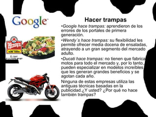 Hacer trampas Google hace trampas:  aprendieron de los errores de los portales de primera generación. Wendy´s hace trampas:  su flexibilidad les permite ofrecer media docena de ensaladas, atrayendo a un gran segmento del mercado adulto.  Ducati hace trampas:  no tienen que fabricar motos para todo el mercado y, por lo tanto, se pueden especializar en modelos increíbles, que les generan grandes beneficios y se agotan cada año.  Ninguna de estas empresas utiliza las antiguas técnicas basadas en la publicidad.¿Y usted? ¿Por qué no hace también trampas?  