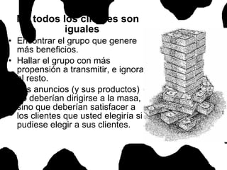 No todos los clientes son iguales Encontrar el grupo que genere más beneficios. Hallar el grupo con más propensión a transmitir, e ignorar al resto. Los anuncios (y sus productos) no deberían dirigirse a la masa, sino que deberían satisfacer a los clientes que usted elegiría si pudiese elegir a sus clientes.  