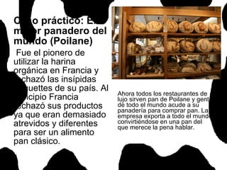 Caso práctico: El mejor panadero del mundo (Poilane) Fue el pionero de utilizar la harina orgánica en Francia y rechazó las insípidas baguettes de su país. Al principio Francia rechazó sus productos ya que eran demasiado atrevidos y diferentes para ser un alimento pan clásico.  Ahora todos los restaurantes de lujo sirven pan de Poilane y gente de todo el mundo acude a su panadería para comprar pan. La empresa exporta a todo el mundo convirtiéndose en una pan del que merece la pena hablar.   