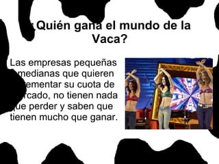 ¿Quién gana el mundo de la Vaca? Las empresas pequeñas y medianas que quieren incrementar su cuota de mercado, no tienen nada que perder y saben que tienen mucho que ganar.  