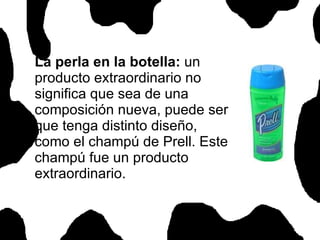 La perla en la botella:  un producto extraordinario no significa que sea de una composición nueva, puede ser que tenga distinto diseño, como el champú de Prell. Este champú fue un producto extraordinario.  