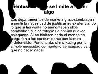 Siéntese ahí, no se limite a hacer algo Los departamentos de marketing acostumbraban a sentir la necesidad de justificar su existencia, por lo que si las venta no aumentaban ellos cambiaban sus estrategias o ponían nuevos eslóganes. Si no hicieran nada al menos no cargarían a los consumidores con basura indefendible. Por lo tanto: el marketing por la simple necesidad de mantenerse ocupado es peor que no hacer nada.  