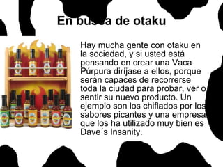 En busca de otaku Hay mucha gente con otaku en la sociedad, y si usted está pensando en crear una Vaca Púrpura diríjase a ellos, porque serán capaces de recorrerse toda la ciudad para probar, ver o sentir su nuevo producto. Un ejemplo son los chiflados por los sabores picantes y una empresa que los ha utilizado muy bien es Dave´s Insanity.  