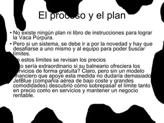 El proceso y el plan No existe ningún plan ni libro de instrucciones para lograr la Vaca Púrpura. Pero si un sistema, se debe ir a por la novedad y hay que desafiarse a uno mismo y al equipo para poder buscar límites. En estos límites se revisan los precios ¿No sería extraordinario si su balneario ofreciera los servicios de forma gratuita? Claro, pero sin un modelo financiero que apoye esta medida no dudaría demasiado. JetBlue (compañía aérea de bajo coste y grandes comodidades) descubrió cómo sobrepasar el límite tanto en precio como en servicios y mantener un negocio rentable.  