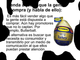 Venda aquello que la gente compra (y habla de ello): Es más fácil vender algo que la gente está dispuesta a comprar. Aún hay promotores que no lo captan. Por ejemplo, Butterball. La alternativa es buscar que necesita su consumidor y transmitirlo por un medio de comunicación al que ellos puedan prestar atención.  