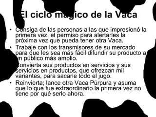 El ciclo mágico de la Vaca Consiga de las personas a las que impresionó la primera vez, el permiso para alertarles la próxima vez que pueda tener otra Vaca.  Trabaje con los transmisores de su mercado para que les sea más fácil difundir su producto a un público más amplio.  Convierta sus productos en servicios y sus servicios en productos, que ofrezcan mil variantes, para sacarle todo el jugo.  Reinvierta; lance otra Vaca Púrpura y asuma que lo que fue extraordinario la primera vez no tiene por qué serlo ahora.  