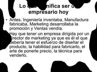 Lo que significa ser un empresario hoy Antes, Ingeniería inventaba, Manufactura fabricaba, Marketing desarrollaba la promoción y Ventas vendía.  Hay que tener un empresa dirigida por un director de marketing ya que es él el que debería tener el esfuerzo de diseñar el producto, la habilidad para fabricarlo, el arte de ponerle precio, la técnica para venderlo.  