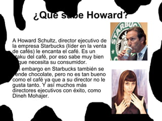 ¿Qué sabe Howard? A Howard Schultz, director ejecutivo de la empresa Starbucks (líder en la venta de cafés) le encanta el café. Es un otaku del café, por eso sabe muy bien lo que necesita su consumidor.  Sin embargo en Starbucks también se vende chocolate, pero no es tan bueno como el café ya que a su director no le gusta tanto. Y así muchos más directores ejecutivos con éxito, como Dineh Mohajer.  