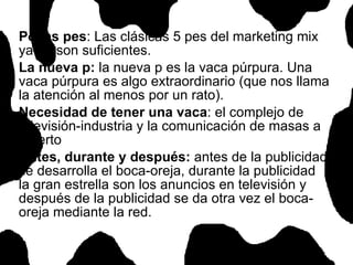 Pocas pes : Las clásicas 5 pes del marketing mix ya no son suficientes.  La nueva p:  la nueva p es la vaca púrpura. Una vaca púrpura es algo extraordinario (que nos llama la atención al menos por un rato). Necesidad de tener una vaca : el complejo de televisión-industria y la comunicación de masas a muerto Antes, durante y después:  antes de la publicidad se desarrolla el boca-oreja, durante la publicidad la gran estrella son los anuncios en televisión y después de la publicidad se da otra vez el boca-oreja mediante la red.  