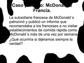 Caso práctico: McDonald´s Francia. La subsidiaria francesa de McDonald´s patrocinó y publicó un informe que recomendaba a los franceses a no visitar establecimientos de comida rápida como McDonald´s más de una vez por semana. ¿Qué ocurriría si dijéramos siempre la verdad?  
