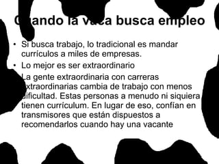 Cuando la vaca busca empleo Si busca trabajo, lo tradicional es mandar currículos a miles de empresas.  Lo mejor es ser extraordinario La gente extraordinaria con carreras extraordinarias cambia de trabajo con menos dificultad. Estas personas a menudo ni siquiera tienen currículum. En lugar de eso, confían en transmisores que están dispuestos a recomendarlos cuando hay una vacante  