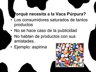 ¿Porqué necesita a la Vaca Púrpura? Los consumidores saturados de tantos productos  No se hace caso de la publicidad No hablan de productos con sus amistades. Ejemplo: aspirina 