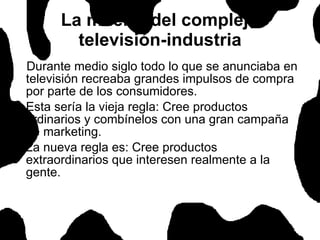 Durante medio siglo todo lo que se anunciaba en televisión recreaba grandes impulsos de compra por parte de los consumidores.  Esta sería la vieja regla: Cree productos ordinarios y combínelos con una gran campaña de marketing. La nueva regla es: Cree productos extraordinarios que interesen realmente a la gente.  La muerte del complejo televisión-industria 
