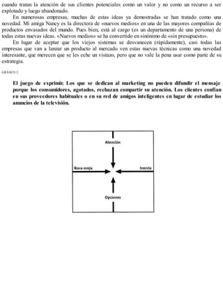 cuando tratan la atención de sus clientes potenciales como un valor y no como un recurso a ser
explotado y luego abandonado.
En numerosas empresas, muchas de estas ideas ya demostradas se han tratado como una
novedad. Mi amiga Nancy es la directora de «nuevos medios» en una de las mayores compañías de
productos envasados del mundo. Pues bien, está al cargo (es un departamento de una persona) de
todas estas nuevas ideas. «Nuevos medios» se ha convertido en sinónimo de «sin presupuesto».
En lugar de aceptar que los viejos sistemas se desvanecen (rápidamente), casi todas las
empresas que van a lanzar un producto al mercado ven estas nuevas técnicas como una novedad
interesante, que merecen que se les eche un vistazo, pero que no vale la pena usar como parte de su
estrategia.
GRÁfiCO 2.
El juego de exprimir. Los que se dedican al marketing no pueden difundir el mensaje
porque los consumidores, agotados, rechazan compartir su atención. Los clientes confían
en sus proveedores habituales o en su red de amigos inteligentes en lugar de estudiar los
anuncios de la televisión.
 