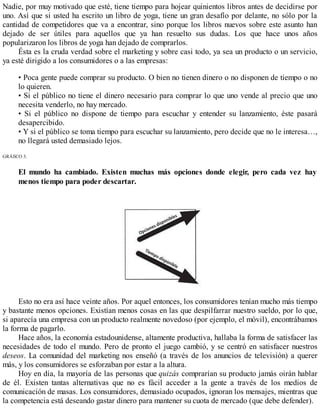 Nadie, por muy motivado que esté, tiene tiempo para hojear quinientos libros antes de decidirse por
uno. Así que si usted ha escrito un libro de yoga, tiene un gran desafío por delante, no sólo por la
cantidad de competidores que va a encontrar, sino porque los libros nuevos sobre este asunto han
dejado de ser útiles para aquellos que ya han resuelto sus dudas. Los que hace unos años
popularizaron los libros de yoga han dejado de comprarlos.
Ésta es la cruda verdad sobre el marketing y sobre casi todo, ya sea un producto o un servicio,
ya esté dirigido a los consumidores o a las empresas:
• Poca gente puede comprar su producto. O bien no tienen dinero o no disponen de tiempo o no
lo quieren.
• Si el público no tiene el dinero necesario para comprar lo que uno vende al precio que uno
necesita venderlo, no hay mercado.
• Si el público no dispone de tiempo para escuchar y entender su lanzamiento, éste pasará
desapercibido.
• Y si el público se toma tiempo para escuchar su lanzamiento, pero decide que no le interesa…,
no llegará usted demasiado lejos.
GRÁfiCO 3.
El mundo ha cambiado. Existen muchas más opciones donde elegir, pero cada vez hay
menos tiempo para poder descartar.
Esto no era así hace veinte años. Por aquel entonces, los consumidores tenían mucho más tiempo
y bastante menos opciones. Existían menos cosas en las que despilfarrar nuestro sueldo, por lo que,
si aparecía una empresa con un producto realmente novedoso (por ejemplo, el móvil), encontrábamos
la forma de pagarlo.
Hace años, la economía estadounidense, altamente productiva, hallaba la forma de satisfacer las
necesidades de todo el mundo. Pero de pronto el juego cambió, y se centró en satisfacer nuestros
deseos. La comunidad del marketing nos enseñó (a través de los anuncios de televisión) a querer
más, y los consumidores se esforzaban por estar a la altura.
Hoy en día, la mayoría de las personas que quizás comprarían su producto jamás oirán hablar
de él. Existen tantas alternativas que no es fácil acceder a la gente a través de los medios de
comunicación de masas. Los consumidores, demasiado ocupados, ignoran los mensajes, mientras que
la competencia está deseando gastar dinero para mantener su cuota de mercado (que debe defender).
 