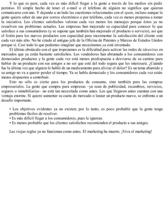 Y lo que es peor, cada vez es más difícil llegar a la gente a través de los medios sin pedir
permiso. El simple hecho de tener el e-mail o el teléfono de alguien no significa que quieran
comunicarse con uno. Y dejando a un lado las cuestiones relacionadas con el spam, incluso aunque la
gente quiera saber de uno por correo electrónico o por teléfono, cada vez es menos propensa a tomar
la iniciativa. Los clientes satisfechos valoran cada vez menos los mensajes porque éstos ya no
resuelven sus problemas actuales. Las empresas han mejorado su capacidad para conocer lo que
satisface a sus consumidores (y se supone que también han mejorado el producto o servicio), así que
el listón para los nuevos productos con capacidad para incrementar la satisfacción del cliente está
cada vez más alto. No he citado al antiguo jefe de la Oficina de Patentes y Marcas de Estados Unidos
porque sí. Casi todo lo que podemos imaginar que necesitamos ya está inventado.
El último obstáculo con el que tropezamos es la dificultad para activar las redes de ideavirus en
mercados que ya están bastante satisfechos. Los vendedores han abrumado a los consumidores con
demasiados productos y la gente cada vez está menos predispuesta a desviarse de su camino para
hablar de un producto con sus amigos a no ser que esté del todo segura que les interesará. ¿Cuándo
fue la última vez que alguien le habló de un medicamento para aliviar el dolor? Es un tema aburrido y
su amigo no va a querer perder el tiempo. Ya se habla demasiado y los consumidores cada vez están
menos dispuestos a contribuir.
Esto no sólo es cierto para los productos de consumo, sino también para las compras
empresariales. La gente que compra para empresas –ya sean de publicidad, recambios, servicios,
seguros o inmobiliarias– no está tan necesitada como antes. Los que llegaron antes cuentan con una
ventaja enorme. Si quiere aumentar su cuota de mercado o lanzar un producto nuevo, se enfrenta a un
desafío importante.
• Los objetivos evidentes ya no existen; por lo tanto, es poco probable que la gente tenga
problemas fáciles de resolver.
• Es más difícil llegar a los consumidores, pues le ignoran.
• Es menos probable que los clientes satisfechos recomienden el producto a sus amigos.
Las viejas reglas ya no funcionan como antes. El marketing ha muerto. ¡Viva el marketing!
 