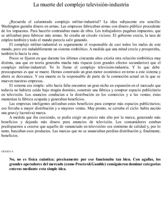 La muerte del complejo televisión-industria
¿Recuerda el calumniado complejo militar-industrial? La idea subyacente era sencilla:
Washington gastaba dinero en armas. Las empresas fabricaban armas con dinero público procedente
de los impuestos. Para hacerlo contrataban mano de obra. Los trabajadores pagaban impuestos, que
se utilizaban para fabricar más armas. Se creaba un círculo vicioso. El gobierno crecía, la tasa de
empleo también y todo el mundo parecía salir ganando.
El complejo militar-industrial es seguramente el responsable de casi todos los males de este
mundo, pero era indudablemente un sistema simbiótico. A medida que una mitad crecía y prosperaba,
también lo hacía la otra.
Pocos se fijaron en que durante los últimos cincuenta años existía otra relación simbiótica muy
distinta, una que en teoría generaba mucha más riqueza (con grandes efectos secundarios) que el
complejo militar-industrial. Yo lo llamo el complejo televisión-industria. Y lo que debe
preocuparnos es que se muere. Hemos construido un gran motor económico en torno a este sistema y
ahora se desvanece. Y esa muerte es la responsable de parte de la conmoción actual en la que se
mueven nuestras empresas.
El sistema era simple: sólo hacía falta encontrar un gran nicho en expansión en el mercado que
todavía no hubiera caído bajo ningún dominio, construir una fábrica y comprar espacio publicitario
en televisión. Los anuncios conducían a la distribución en los comercios y a las ventas; éstas
mantenían la fábrica ocupada y generaban beneficios.
Las empresas inteligentes utilizaban estos beneficios para comprar más espacios publicitarios;
eso llevaba a mayor distribución y a mayores ventas. Muy pronto, se cerraba el ciclo: había nacido
una gran (y lucrativa) marca.
A medida que iba creciendo, se podía exigir un precio más alto por la marca, generando más
beneficios y dejando más dinero para anuncios de televisión. Los consumidores estaban
predispuestos a creerse que aquello de «anunciado en televisión» era sinónimo de calidad y, por lo
tanto, buscaban esos productos. Las marcas que no se anunciaban perdían distribución y, finalmente,
beneficios.
GRÁfiCO 4.
No, no es física cuántica; precisamente por eso funcionaba tan bien. Con agallas, los
grandes operadores del mercado (como Procter&Gamble) consiguieron dominar categorías
enteras mediante esta simple idea.
 