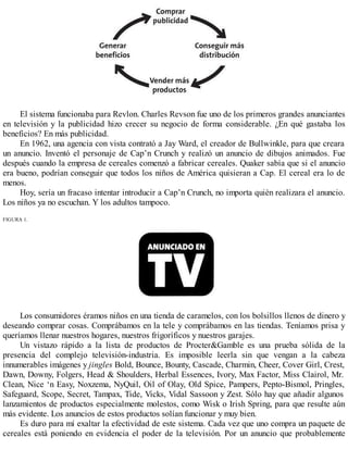 El sistema funcionaba para Revlon. Charles Revson fue uno de los primeros grandes anunciantes
en televisión y la publicidad hizo crecer su negocio de forma considerable. ¿En qué gastaba los
beneficios? En más publicidad.
En 1962, una agencia con vista contrató a Jay Ward, el creador de Bullwinkle, para que creara
un anuncio. Inventó el personaje de Cap’n Crunch y realizó un anuncio de dibujos animados. Fue
después cuando la empresa de cereales comenzó a fabricar cereales. Quaker sabía que si el anuncio
era bueno, podrían conseguir que todos los niños de América quisieran a Cap. El cereal era lo de
menos.
Hoy, sería un fracaso intentar introducir a Cap’n Crunch, no importa quién realizara el anuncio.
Los niños ya no escuchan. Y los adultos tampoco.
FIGURA 1.
Los consumidores éramos niños en una tienda de caramelos, con los bolsillos llenos de dinero y
deseando comprar cosas. Comprábamos en la tele y comprábamos en las tiendas. Teníamos prisa y
queríamos llenar nuestros hogares, nuestros frigoríficos y nuestros garajes.
Un vistazo rápido a la lista de productos de Procter&Gamble es una prueba sólida de la
presencia del complejo televisión-industria. Es imposible leerla sin que vengan a la cabeza
innumerables imágenes y jingles Bold, Bounce, Bounty, Cascade, Charmin, Cheer, Cover Girl, Crest,
Dawn, Downy, Folgers, Head & Shoulders, Herbal Essences, Ivory, Max Factor, Miss Clairol, Mr.
Clean, Nice ‘n Easy, Noxzema, NyQuil, Oil of Olay, Old Spice, Pampers, Pepto-Bismol, Pringles,
Safeguard, Scope, Secret, Tampax, Tide, Vicks, Vidal Sassoon y Zest. Sólo hay que añadir algunos
lanzamientos de productos especialmente molestos, como Wisk o Irish Spring, para que resulte aún
más evidente. Los anuncios de estos productos solían funcionar y muy bien.
Es duro para mí exaltar la efectividad de este sistema. Cada vez que uno compra un paquete de
cereales está poniendo en evidencia el poder de la televisión. Por un anuncio que probablemente
 
