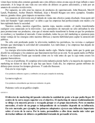 vimos hace treinta años estamos gastando uno o dos dólares extras en una caja de trigo inflado o maíz
azucarado. A lo largo de una vida eso son miles de dólares en gastos adicionales, y todo por un
anuncio de cereales en televisión.
Por supuesto, no sólo eran las marcas de productos de supermercado. John Hancock, Merrill
Lynch, Prudential, Archer Daniels Midland, Jeep o Ronald Reagan son otros ejemplos. Grandes
marcas, grandes ideas, gran impacto en nuestras vidas.
Los anuncios de televisión son el método de venta más efectivo jamás diseñado. Gran parte del
éxito del llamado “siglo americano” se debe a que las empresas han perfeccionado este medio y lo
han explotado hasta la saciedad.
Nuestros coches, nuestros cigarrillos, nuestra ropa, nuestra comida –el medio transformaba
cualquier cosa anunciada en la televisión–. Los operadores de mercado no sólo utilizaban la tele
para promocionar sus productos, sino que el mismo medio transformó la forma en que los productos
se creaban y se lanzaban al mercado. Como resultado, todas las pes del marketing se ajustaron para
tomar ventaja de las sinergias entre nuestras fábricas y nuestra habilidad para captar la atención del
público.
No sólo está perdiendo poder la televisión; también los periódicos, las revistas o cualquier
formato que interrumpa la actividad del consumidor. Los individuos y las empresas han dejado de
prestar atención.
La sinergia televisión-industria ha durado medio siglo. Mucho tiempo, tanto que la gente que
diseñó las estrategias y los anuncios que funcionaron tan bien ya no está. Ya no queda nadie en Philip
Morris o en General Foods que recuerde cómo era la vida antes de que la caja tonta creara los
gigantes burocráticos.
Y ése es el problema. El complejo televisión-industria pierde fuelle y la mayoría de expertos en
marketing no tienen ni idea de lo que hay que hacer. Cada día, las empresas gastan millones de
dólares para recrear los tiempos gloriosos. Y cada día fracasan.
Ésta era la vieja regla:
Cree productos ordinarios seguros y combínelos con una gran campaña de marketing.
La nueva regla es:
Cree productos extraordinarios que interesen realmente a la gente.
Podemos verlo en un gráfico simple:
GRÁfiCO 5.
El director de marketing del pasado valoraba la cantidad de gente a la que podía llegar. El
centro de la curva negra superior era el objetivo. El marketing de masas tradicionalmente
se dirige a la mayoría precoz y rezagada porque es el grupo mayoritario. Pero en muchos
mercados, el valor de un grupo es independiente de su tamaño: depende de su influencia.
En este mercado, por ejemplo, los primeros adoptantes ejercen una influencia importante
sobre el resto de la curva. Por lo tanto, persuadirlos a ellos tiene mucho más valor que
derrochar millones de dólares en publicidad tratando de persuadir al resto.
 