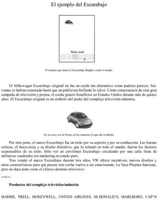 El ejemplo del Escarabajo
El anuncio que lanzó el Escarabajo dirigido a todo el mundo.
El V
olkswagen Escarabajo original no fue un coche tan alternativo como pudiera parecer. Sus
ventas se habían estancado hasta que un publicista brillante lo salvó. Como consecuencia de esta gran
campaña de televisión y prensa, el coche generó beneficios en Estados Unidos durante más de quince
años. El Escarabajo original es un símbolo del poder del complejo televisión-industria.
En su caso, era la forma, no los anuncios, lo que dio resultado.
Por otra parte, el nuevo Escarabajo fue un éxito por su aspecto y por su conducción. Las buenas
críticas, el boca-oreja y su diseño distintivo, que lo relanzó en todo el mundo, fueron los factores
responsables de su éxito. Sólo ver un curvilíneo Escarabajo circulando por una calle llena de
utilitarios cuadrados era marketing en estado puro.
Tras vender el nuevo Escarabajo durante tres años, VW ofrece incentivos, nuevos diseños y
otras características para que poseer este coche vuelva a ser emocionante. La Vaca Púrpura funciona,
pero no dura tanto como el clásico dominio televisivo.
TABLA 2.
Productos del complejo televisión-industria
BARBIE, PRELL, HONEYWELL, UNITED AIRLINES, MCDONALD’S, MARLBORO, CAP’N
 