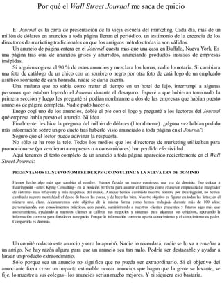 Por qué el Wall Street Journal me saca de quicio
El Journal es la carta de presentación de la vieja escuela del marketing. Cada día, más de un
millón de dólares en anuncios a toda página llenan el periódico, un testimonio de la creencia de los
directores de marketing tradicionales en que los antiguos métodos todavía son válidos.
Un anuncio de página entera en el Journal cuesta más que una casa en Buffalo, Nueva York. Es
una página tras otra de anuncios grises y aburridos, anunciando productos insulsos de empresas
insípidas.
Si alguien cogiera el 90 % de estos anuncios y mezclara los lemas, nadie lo notaría. Si cambiara
una foto de catálogo de un chico con un sombrero negro por otra foto de catá logo de un empleado
asiático sonriente de cara honrada, nadie se daría cuenta.
Una mañana que no sabía cómo matar el tiempo en un hotel de lujo, interrumpí a algunas
personas que estaban leyendo el Journal durante el desayuno. Esperé a que hubieran terminado la
primera sección y luego les pregunté si podían nombrarme a dos de las empresas que habían puesto
anuncios de página completa. Nadie pudo hacerlo.
Luego cogí uno de los anuncios, doblé el pie con el logo y pregunté a los lectores del Journal
qué empresa había puesto el anuncio. Ni idea.
Finalmente, les hice la pregunta del millón de dólares (literalmente): ¿alguna vez habían pedido
más información sobre un pro ducto tras haberlo visto anunciado a toda página en el Journal?
Seguro que el lector puede adivinar la respuesta.
No sólo se ha roto la tele. Todos los medios que los directores de marketing utilizaban para
promocionarse (ya vendieran a empresas o a consumidores) han perdido efectividad.
Aquí tenemos el texto completo de un anuncio a toda página aparecido recientemente en el Wall
Street Journal:
PRESENTAMOS EL NUEVO NOMBRE DE KPMG CONSULTING Y LA NUEVA ERA DE DOMINIO
Hemos hecho algo más que cambiar el nombre. Hemos fletado un nuevo comienzo, una era de dominio. Eso coloca a
Bearingpoint –antes Kpmg Consulting– en la posición perfecta para asumir el liderazgo como el asesor empresarial e integrador
de sistemas más influyente y más respetado del mundo. Aunque hemos cambiado nuestro nombre por Bearingpoint, no hemos
cambiado nuestra mentalidad: el deseo de hacer las cosas, y de hacerlas bien. Nuestro objetivo es figurar en todas las listas; en el
número uno, claro. Alcanzaremos este objetivo de la misma forma como hemos trabajado durante más de 100 años:
personalizando, con conocimientos prácticos, con pasión, suministrando a nuestros clientes presentes y futuros algo más que
asesoramiento, ayudando a nuestros clientes a calibrar sus negocios y sistemas para alcanzar sus objetivos, aportando la
información correcta para fortalecer sunegocio. Porque la información correcta aporta conocimiento y el conocimiento es poder.
Compartirlo es dominio.
Un comité redactó este anuncio y otro lo aprobó. Nadie lo recordará, nadie se lo va a enseñar a
un amigo. No hay razón alguna para que un anuncio sea tan malo. Podría ser destacable y ayudar a
lanzar un producto extraordinario.
Sólo porque sea un anuncio no significa que no pueda ser extraordinario. Si el objetivo del
anunciante fuera crear un impacto estimable –crear anuncios que hagan que la gente se levante, se
fije, lo muestre a sus colegas– los anuncios serían mucho mejores. Y ni siquiera eso bastaría.
 