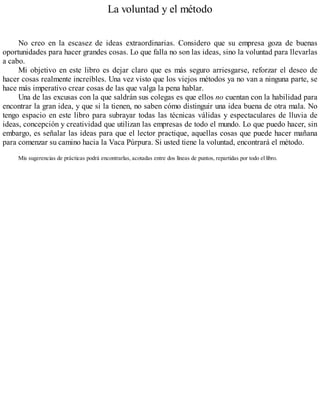 La voluntad y el método
No creo en la escasez de ideas extraordinarias. Considero que su empresa goza de buenas
oportunidades para hacer grandes cosas. Lo que falla no son las ideas, sino la voluntad para llevarlas
a cabo.
Mi objetivo en este libro es dejar claro que es más seguro arriesgarse, reforzar el deseo de
hacer cosas realmente increíbles. Una vez visto que los viejos métodos ya no van a ninguna parte, se
hace más imperativo crear cosas de las que valga la pena hablar.
Una de las excusas con la que saldrán sus colegas es que ellos no cuentan con la habilidad para
encontrar la gran idea, y que si la tienen, no saben cómo distinguir una idea buena de otra mala. No
tengo espacio en este libro para subrayar todas las técnicas válidas y espectaculares de lluvia de
ideas, concepción y creatividad que utilizan las empresas de todo el mundo. Lo que puedo hacer, sin
embargo, es señalar las ideas para que el lector practique, aquellas cosas que puede hacer mañana
para comenzar su camino hacia la Vaca Púrpura. Si usted tiene la voluntad, encontrará el método.
Mis sugerencias de prácticas podrá encontrarlas, acotadas entre dos líneas de puntos, repartidas por todo el libro.
 