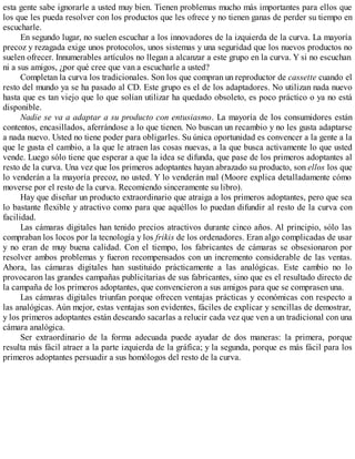 esta gente sabe ignorarle a usted muy bien. Tienen problemas mucho más importantes para ellos que
los que les pueda resolver con los productos que les ofrece y no tienen ganas de perder su tiempo en
escucharle.
En segundo lugar, no suelen escuchar a los innovadores de la izquierda de la curva. La mayoría
precoz y rezagada exige unos protocolos, unos sistemas y una seguridad que los nuevos productos no
suelen ofrecer. Innumerables artículos no llegan a alcanzar a este grupo en la curva. Y si no escuchan
ni a sus amigos, ¿por qué cree que van a escucharle a usted?
Completan la curva los tradicionales. Son los que compran un reproductor de cassette cuando el
resto del mundo ya se ha pasado al CD. Este grupo es el de los adaptadores. No utilizan nada nuevo
hasta que es tan viejo que lo que solían utilizar ha quedado obsoleto, es poco práctico o ya no está
disponible.
Nadie se va a adaptar a su producto con entusiasmo. La mayoría de los consumidores están
contentos, encasillados, aferrándose a lo que tienen. No buscan un recambio y no les gusta adaptarse
a nada nuevo. Usted no tiene poder para obligarles. Su única oportunidad es convencer a la gente a la
que le gusta el cambio, a la que le atraen las cosas nuevas, a la que busca activamente lo que usted
vende. Luego sólo tiene que esperar a que la idea se difunda, que pase de los primeros adoptantes al
resto de la curva. Una vez que los primeros adoptantes hayan abrazado su producto, son ellos los que
lo venderán a la mayoría precoz, no usted. Y lo venderán mal (Moore explica detalladamente cómo
moverse por el resto de la curva. Recomiendo sinceramente su libro).
Hay que diseñar un producto extraordinario que atraiga a los primeros adoptantes, pero que sea
lo bastante flexible y atractivo como para que aquéllos lo puedan difundir al resto de la curva con
facilidad.
Las cámaras digitales han tenido precios atractivos durante cinco años. Al principio, sólo las
compraban los locos por la tecnología y los frikis de los ordenadores. Eran algo complicadas de usar
y no eran de muy buena calidad. Con el tiempo, los fabricantes de cámaras se obsesionaron por
resolver ambos problemas y fueron recompensados con un incremento considerable de las ventas.
Ahora, las cámaras digitales han sustituido prácticamente a las analógicas. Este cambio no lo
provocaron las grandes campañas publicitarias de sus fabricantes, sino que es el resultado directo de
la campaña de los primeros adoptantes, que convencieron a sus amigos para que se comprasen una.
Las cámaras digitales triunfan porque ofrecen ventajas prácticas y económicas con respecto a
las analógicas. Aún mejor, estas ventajas son evidentes, fáciles de explicar y sencillas de demostrar,
y los primeros adoptantes están deseando sacarlas a relucir cada vez que ven a un tradicional con una
cámara analógica.
Ser extraordinario de la forma adecuada puede ayudar de dos maneras: la primera, porque
resulta más fácil atraer a la parte izquierda de la gráfica; y la segunda, porque es más fácil para los
primeros adoptantes persuadir a sus homólogos del resto de la curva.
 