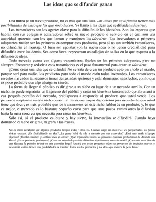 Las ideas que se difunden ganan
Una marca (o un nuevo producto) no es más que una idea. Las ideas que se difunden tienen más
posibilidades de éxito que las que no lo hacen. Yo llamo a las ideas que se difunden ideavirus.
Los transmisores son los agentes clave para la difusión de los ideavirus. Son los expertos que
hablan con sus colegas o admiradores sobre un nuevo producto o servicio en el cual son una
autoridad aparente; son los que lanzan y mantienen los ideavirus. Los innovadores o primeros
adoptantes pueden ser los primeros en comprar esos productos, pero si no son también transmisores,
no difundirán el mensaje. O bien son egoístas con la nueva idea o no tienen credibilidad para
difundirla entre los demás. Sea como fuere, representan un callejón sin salida en lo que respecta a la
difusión de ideas.
Todo mercado cuenta con algunos transmisores. Suelen ser los primeros adoptantes, pero no
siempre. Encontrar y seducir a esos transmisores es el paso fundamental para crear un ideavirus.
¿Cómo crear una idea que se difunda? No se trata de crear un producto apto para todo el mundo,
porque será para nadie. Los productos para todo el mundo están todos inventados. Los transmisores
en estos mercados tan extensos tienen demasiadas opciones y están demasiado satisfechos, con lo que
es poco probable que algo atraiga su interés.
La forma de llegar al público es dirigirse a un nicho en lugar de a un mercado amplio. Con un
nicho, se puede segmentar un fragmento del público y crear un ideavirus tan centrado que abrumará a
esa pequeña porción del mercado, predispuesta a responder al producto que usted vende. Los
primeros adoptantes en este nicho comercial tienen una mayor disposición para escuchar lo que usted
tiene que decir; es más probable que los transmisores en este nicho hablen de su producto; y, lo que
es mejor, el mercado es lo bastante pequeño como para que unos pocos transmisores lo difundan
hasta la masa concreta que necesita para crear un ideavirus.
Sólo así, si el producto es bueno y hay suerte, la innovación se difundirá. Cuando haya
dominado el nicho original, migrará a las masas.
No es mero accidente que algunos productos tengan éxito y otros no. Cuando surge un ideavirus, es porque todas las piezas
víricas encajan. ¿Es fácil difundir su idea? ¿La gente habla de ella a menudo con sus conocidos? ¿Está muy unido el grupo
objetivo? ¿Hablan mucho? ¿Confían unos en otros? ¿Qué reputación tienen las personas con más probabilidad de difundir sus
ideas? ¿Es un producto persistente? ¿O es una novedad que debe difundirse rápidamente antes de morir? ¿O se trata más bien de
una idea que le permite invertir en una campaña larga? Analice con estas preguntas todos sus proyectos de productos nuevos y
descubrirá cuáles tienen más posibilidades de triunfar. Éstos son los productos y las ideas que merece la pena lanzar.
 