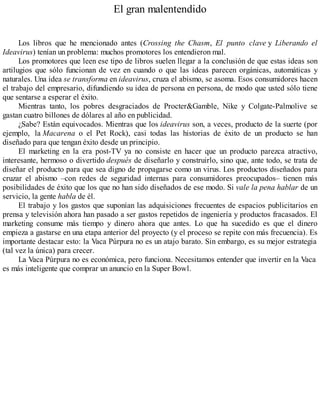 El gran malentendido
Los libros que he mencionado antes (Crossing the Chasm, El punto clave y Liberando el
Ideavirus) tenían un problema: muchos promotores los entendieron mal.
Los promotores que leen ese tipo de libros suelen llegar a la conclusión de que estas ideas son
artilugios que sólo funcionan de vez en cuando o que las ideas parecen orgánicas, automáticas y
naturales. Una idea se transforma en ideavirus, cruza el abismo, se asoma. Esos consumidores hacen
el trabajo del empresario, difundiendo su idea de persona en persona, de modo que usted sólo tiene
que sentarse a esperar el éxito.
Mientras tanto, los pobres desgraciados de Procter&Gamble, Nike y Colgate-Palmolive se
gastan cuatro billones de dólares al año en publicidad.
¿Sabe? Están equivocados. Mientras que los ideavirus son, a veces, producto de la suerte (por
ejemplo, la Macarena o el Pet Rock), casi todas las historias de éxito de un producto se han
diseñado para que tengan éxito desde un principio.
El marketing en la era post-TV ya no consiste en hacer que un producto parezca atractivo,
interesante, hermoso o divertido después de diseñarlo y construirlo, sino que, ante todo, se trata de
diseñar el producto para que sea digno de propagarse como un virus. Los productos diseñados para
cruzar el abismo –con redes de seguridad internas para consumidores preocupados– tienen más
posibilidades de éxito que los que no han sido diseñados de ese modo. Si vale la pena hablar de un
servicio, la gente habla de él.
El trabajo y los gastos que suponían las adquisiciones frecuentes de espacios publicitarios en
prensa y televisión ahora han pasado a ser gastos repetidos de ingeniería y productos fracasados. El
marketing consume más tiempo y dinero ahora que antes. Lo que ha sucedido es que el dinero
empieza a gastarse en una etapa anterior del proyecto (y el proceso se repite con más frecuencia). Es
importante destacar esto: la Vaca Púrpura no es un atajo barato. Sin embargo, es su mejor estrategia
(tal vez la única) para crecer.
La Vaca Púrpura no es económica, pero funciona. Necesitamos entender que invertir en la Vaca
es más inteligente que comprar un anuncio en la Super Bowl.
 