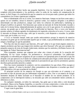 ¿Quién escucha?
Soy culpable de haber hecho una pequeña hipérbole. Con los lamentos por la muerte del
complejo televisión-industria y las profecías sobre la caída de los medios de comunicación de
masas, es fácil llegar a la conclusión de que los anuncios no sirven para nada y pensar que todos los
consumidores los evitan e ignoran por completo.
Pero evidentemente esto no es cierto. Los anuncios funcionan. Aunque no tan bien como antes y
quizás sin ser rentables, atraen la atención y generan ventas. Los anuncios dirigidos a un público
determinado son más productivos, aunque casi todos los esfuerzos de publicidad y marketing se
dirigen al público en general. Son huracanes que azotan un mercado de forma horizontal, tocando a
todos de la misma forma, independientemente de quiénes son y de lo que quieren. Es un desperdicio
enorme, tan grande que es fácil afirmar que la publicidad no funciona. Pero a veces este huracán
permite saltarse el trabajo agotador de desplazarse de izquierda a derecha en la curva. A veces, todo
el mercado en bloque necesita algo, sabe que lo necesita y está dispuesto a escuchar. La palabra
clave aquí, por lo tanto, es a veces.
A veces es bastante inusual, tanto que resulta antieconómico porque la mayoría de anuncios
alcanzan a la gente que no está buscando aquello que se vende, o que probablemente no contará a sus
amigos y homólogos lo que ha aprendido.
Pero hay otro tipo de anuncio que funciona. ¿Por qué? ¿Qué es lo que tienen algunos anuncios y
algunos productos que hace que tengan éxito mientras que otros fracasan? ¿Por qué, por ejemplo, los
pequeños anuncios de texto de Google rinden tanto, mientras que los molestos y brillantes banners de
una página de Yahoo! funcionan tan mal?
Para responder, tenemos que empezar por echar otro vistazo al poder de la ecuación del
marketing. En los viejos tiempos, los promotores se dirigían al consumidor. Los publicistas
inteligentes se esforzaban por asegurarse de que su anuncio era apropiado para el mercado al que iba
dirigido y de que aparecía en el medio de comunicación adecuado para llegar a dicho mercado. Pero
dentro de la idea de targeting se hallaba implícita la presunción de que eran los promotores quienes
decidían quién prestaba atención y cuándo.
Pero hoy ocurre justamente lo contrario: son los consumidores los que elijen. Ellos escogen si
escuchar o ignorar. ¿Y cómo lo deciden? ¿Hay consumidores más dispuestos a escuchar que otros?
¿Qué diferencia a los que escuchan de los demás?
El principal secreto de los anuncios de Google es que son relevantes en el contexto y se
presentan al tipo de persona que pro bablemente responderá a ellos. Uno ve un anuncio de Google
momentos después de haber tecleado en el buscador el nombre de ese mismo producto. Si lo
comparamos con la interrupción ruidosa y no deseada que sufre un consumidor menos centrado, la
diferencia es clara.
En cualquier momento, en todos los mercados, hay gente que es toda oídos y está deseando
escucharle. Busca en las Páginas Amarillas, se suscribe a revistas comerciales y visita sitios web en
busca de informa ción. Algunas de ellas acabarán comprando, otras se limitan a mirar.
Y aquí viene la gran idea:
Es inútil hacer publicidad dirigida a nadie (que no sean transmisores interesados e influyentes).
 