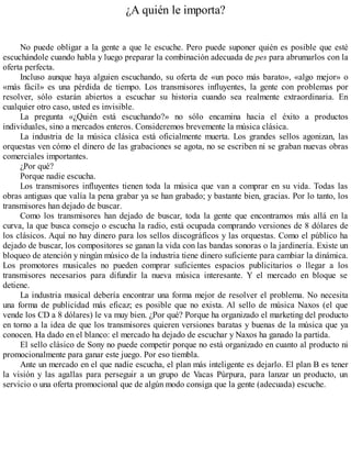 ¿A quién le importa?
No puede obligar a la gente a que le escuche. Pero puede suponer quién es posible que esté
escuchándole cuando habla y luego preparar la combinación adecuada de pes para abrumarlos con la
oferta perfecta.
Incluso aunque haya alguien escuchando, su oferta de «un poco más barato», «algo mejor» o
«más fácil» es una pérdida de tiempo. Los transmisores influyentes, la gente con problemas por
resolver, sólo estarán abiertos a escuchar su historia cuando sea realmente extraordinaria. En
cualquier otro caso, usted es invisible.
La pregunta «¿Quién está escuchando?» no sólo encamina hacia el éxito a productos
individuales, sino a mercados enteros. Consideremos brevemente la música clásica.
La industria de la música clásica está oficialmente muerta. Los grandes sellos agonizan, las
orquestas ven cómo el dinero de las grabaciones se agota, no se escriben ni se graban nuevas obras
comerciales importantes.
¿Por qué?
Porque nadie escucha.
Los transmisores influyentes tienen toda la música que van a comprar en su vida. Todas las
obras antiguas que valía la pena grabar ya se han grabado; y bastante bien, gracias. Por lo tanto, los
transmisores han dejado de buscar.
Como los transmisores han dejado de buscar, toda la gente que encontramos más allá en la
curva, la que busca consejo o escucha la radio, está ocupada comprando versiones de 8 dólares de
los clásicos. Aquí no hay dinero para los sellos discográficos y las orquestas. Como el público ha
dejado de buscar, los compositores se ganan la vida con las bandas sonoras o la jardinería. Existe un
bloqueo de atención y ningún músico de la industria tiene dinero suficiente para cambiar la dinámica.
Los promotores musicales no pueden comprar suficientes espacios publicitarios o llegar a los
transmisores necesarios para difundir la nueva música interesante. Y el mercado en bloque se
detiene.
La industria musical debería encontrar una forma mejor de resolver el problema. No necesita
una forma de publicidad más eficaz; es posible que no exista. Al sello de música Naxos (el que
vende los CD a 8 dólares) le va muy bien. ¿Por qué? Porque ha organizado el marketing del producto
en torno a la idea de que los transmisores quieren versiones baratas y buenas de la música que ya
conocen. Ha dado en el blanco: el mercado ha dejado de escuchar y Naxos ha ganado la partida.
El sello clásico de Sony no puede competir porque no está organizado en cuanto al producto ni
promocionalmente para ganar este juego. Por eso tiembla.
Ante un mercado en el que nadie escucha, el plan más inteligente es dejarlo. El plan B es tener
la visión y las agallas para perseguir a un grupo de Vacas Púrpura, para lanzar un producto, un
servicio o una oferta promocional que de algún modo consiga que la gente (adecuada) escuche.
 