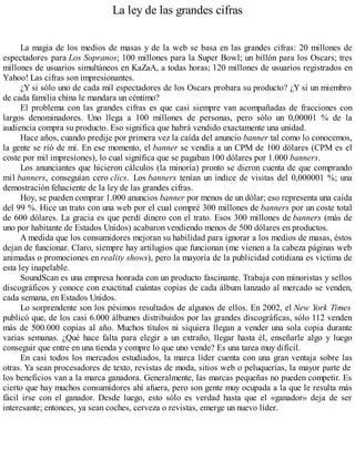 La ley de las grandes cifras
La magia de los medios de masas y de la web se basa en las grandes cifras: 20 millones de
espectadores para Los Sopranos; 100 millones para la Super Bowl; un billón para los Oscars; tres
millones de usuarios simultáneos en KaZaA, a todas horas; 120 millones de usuarios registrados en
Yahoo! Las cifras son impresionantes.
¿Y si sólo uno de cada mil espectadores de los Oscars probara su producto? ¿Y si un miembro
de cada familia china le mandara un céntimo?
El problema con las grandes cifras es que casi siempre van acompañadas de fracciones con
largos denominadores. Uno llega a 100 millones de personas, pero sólo un 0,00001 % de la
audiencia compra su producto. Eso significa que habrá vendido exactamente una unidad.
Hace años, cuando predije por primera vez la caída del anuncio banner tal como lo conocemos,
la gente se rió de mí. En ese momento, el banner se vendía a un CPM de 100 dólares (CPM es el
coste por mil impresiones), lo cual significa que se pagaban 100 dólares por 1.000 banners.
Los anunciantes que hicieron cálculos (la minoría) pronto se dieron cuenta de que comprando
mil banners, conseguían cero clics. Los banners tenían un índice de visitas del 0,000001 %; una
demostración fehaciente de la ley de las grandes cifras.
Hoy, se pueden comprar 1.000 anuncios banner por menos de un dólar; eso representa una caída
del 99 %. Hice un trato con una web por el cual compré 300 millones de banners por un coste total
de 600 dólares. La gracia es que perdí dinero con el trato. Esos 300 millones de banners (más de
uno por habitante de Estados Unidos) acabaron vendiendo menos de 500 dólares en productos.
A medida que los consumidores mejoran su habilidad para ignorar a los medios de masas, éstos
dejan de funcionar. Claro, siempre hay artilugios que funcionan (me vienen a la cabeza páginas web
animadas o promociones en reality shows), pero la mayoría de la publicidad cotidiana es víctima de
esta ley inapelable.
SoundScan es una empresa honrada con un producto fascinante. Trabaja con minoristas y sellos
discográficos y conoce con exactitud cuántas copias de cada álbum lanzado al mercado se venden,
cada semana, en Estados Unidos.
Lo sorprendente son los pésimos resultados de algunos de ellos. En 2002, el New York Times
publicó que, de los casi 6.000 álbumes distribuidos por las grandes discográficas, sólo 112 venden
más de 500.000 copias al año. Muchos títulos ni siquiera llegan a vender una sola copia durante
varias semanas. ¿Qué hace falta para elegir a un extraño, llegar hasta él, enseñarle algo y luego
conseguir que entre en una tienda y compre lo que uno vende? Es una tarea muy difícil.
En casi todos los mercados estudiados, la marca líder cuenta con una gran ventaja sobre las
otras. Ya sean procesadores de texto, revistas de moda, sitios web o peluquerías, la mayor parte de
los beneficios van a la marca ganadora. Generalmente, las marcas pequeñas no pueden competir. Es
cierto que hay muchos consumidores ahí afuera, pero son gente muy ocupada a la que le resulta más
fácil irse con el ganador. Desde luego, esto sólo es verdad hasta que el «ganador» deja de ser
interesante; entonces, ya sean coches, cerveza o revistas, emerge un nuevo líder.
 