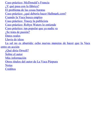 Caso práctico: McDonald’s Francia
¿Y qué pasa con la fábrica?
El problema de las cosas baratas
Caso práctico: ¿qué debería hacer Hallmark.com?
Cuando la Vaca busca empleo
Caso práctico: Tracey la publicista
Caso práctico: Robyn Waters lo entiende
Caso práctico: tan popular que ya nadie va
¿Se trata de pasión?
Datos reales
Lluvia de ideas
La sal no es aburrida: ocho nuevas maneras de hacer que la Vaca
entre en acción
¿Qué diría Orwell?
Sobre el autor
Más información
Otros títulos del autor de La Vaca Púrpura
Notas
Créditos
 