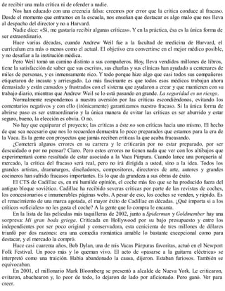 de recibir una mala crítica ni de ofender a nadie.
Nos han educado con una creencia falsa: creemos por error que la crítica conduce al fracaso.
Desde el momento que entramos en la escuela, nos enseñan que destacar es algo malo que nos lleva
al despacho del director y no a Harvard.
Nadie dice: «Sí, me gustaría recibir algunas críticas». Y en la práctica, ésa es la única forma de
ser extraordinario.
Hace varias décadas, cuando Andrew Weil fue a la facultad de medicina de Harvard, el
currículum era más o menos como el actual. El objetivo era convertirse en el mejor médico posible,
y no desafiar a la institución médica.
Pero Weil tomó un camino distinto a sus compañeros. Hoy, lleva vendidos millones de libros,
tiene la satisfacción de saber que sus escritos, sus charlas y sus clínicas han ayudado a centenares de
miles de personas, y es inmensamente rico. Y todo porque hizo algo que casi todos sus compañeros
etiquetaron de incauto y arriesgado. Lo más fascinante es que todos esos médicos trabajan ahora
demasiado y están cansados y frustrados con el sistema que ayudaron a crear y que mantienen con su
trabajo diario, mientras que Andrew Weil se lo está pasando en grande. La seguridad es un riesgo.
Normalmente respondemos a nuestra aversión por las críticas escondiéndonos, evitando los
comentarios negativos y con ello (irónicamente) garantizamos nuestro fracaso. Si la única forma de
abrirse paso es ser extraordinario y la única manera de evitar las críticas es ser aburrido y estar
seguro, bueno, la elección es obvia. O no.
No hay que equiparar el proyecto; las críticas a éste no son críticas hacia uno mismo. El hecho
de que sea necesario que nos lo recuerden demuestra lo poco preparados que estamos para la era de
la Vaca. Es la gente con proyectos que jamás reciben críticas la que acaba fracasando.
¿Cometerá algunos errores en su carrera y le criticarán por no estar preparado, por ser
descuidado o por no pensar? Claro. Pero estos errores no tienen nada que ver con los altibajos que
experimentará como resultado de estar asociado a la Vaca Púrpura. Cuando lance una porquería al
mercado, la crítica del fracaso será real, pero no irá dirigida a usted, sino a la idea. Todos los
grandes artistas, dramaturgos, diseñadores, compositores, directores de arte, autores y grandes
cocineros han sufrido fracasos importantes. Es lo que da grandeza a sus obras de éxito.
El CTS de Cadillac es, en mi humilde opinión, el coche más feo que se ha producido fuera del
antiguo bloque soviético. Cadillac ha recibido severas críticas por parte de las revistas de coches,
los concesionarios e innumerables páginas webs. A pesar de eso, los coches se venden, y rápido. Es
el renacimiento de una marca agotada, el mayor éxito de Cadillac en décadas. ¿Qué importa si a los
críticos «oficiales» no les gusta el coche? A la gente que lo compra le encanta.
En la lista de las películas más taquilleras de 2002, junto a Spiderman y Goldmember hay una
sorpresa: Mi gran boda griega. Criticada en Hollywood por su bajo presupuesto y entre los
independientes por ser poco original y conservadora, esta cenicienta de tres millones de dólares
triunfó por dos razones: era una comedia romántica amable lo bastante excepcional como para
destacar, y el mercado la compró.
Hace casi cuarenta años, Bob Dylan, una de mis Vacas Púrpuras favoritas, actuó en el Newport
Folk Festival. Un poco más y lo queman vivo. El acto de «pasarse a la guitarra eléctrica» se
interpretó como una traición. Había abandonado la causa, dijeron. Estaban furiosos. También se
equivocaban.
En 2001, el millonario Mark Bloomberg se presentó a alcalde de Nueva York. Le criticaron,
evitaron, abuchearon y, lo peor de todo, lo dejaron de lado por aficionado. Pero ganó. Ver para
creer.
 