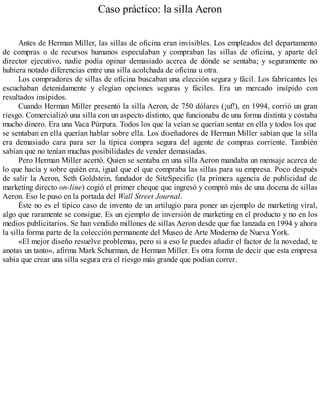 Caso práctico: la silla Aeron
Antes de Herman Miller, las sillas de oficina eran invisibles. Los empleados del departamento
de compras o de recursos humanos especulaban y compraban las sillas de oficina, y aparte del
director ejecutivo, nadie podía opinar demasiado acerca de dónde se sentaba; y seguramente no
hubiera notado diferencias entre una silla acolchada de oficina u otra.
Los compradores de sillas de oficina buscaban una elección segura y fácil. Los fabricantes les
escuchaban detenidamente y elegían opciones seguras y fáciles. Era un mercado insípido con
resultados insípidos.
Cuando Herman Miller presentó la silla Aeron, de 750 dólares (¡uf!), en 1994, corrió un gran
riesgo. Comercializó una silla con un aspecto distinto, que funcionaba de una forma distinta y costaba
mucho dinero. Era una Vaca Púrpura. Todos los que la veían se querían sentar en ella y todos los que
se sentaban en ella querían hablar sobre ella. Los diseñadores de Herman Miller sabían que la silla
era demasiado cara para ser la típica compra segura del agente de compras corriente. También
sabían que no tenían muchas posibilidades de vender demasiadas.
Pero Herman Miller acertó. Quien se sentaba en una silla Aeron mandaba un mensaje acerca de
lo que hacía y sobre quién era, igual que el que compraba las sillas para su empresa. Poco después
de salir la Aeron, Seth Goldstein, fundador de SiteSpecific (la primera agencia de publicidad de
marketing directo on-line) cogió el primer cheque que ingresó y compró más de una docena de sillas
Aeron. Eso le puso en la portada del Wall Street Journal.
Éste no es el típico caso de invento de un artilugio para poner un ejemplo de marketing viral,
algo que raramente se consigue. Es un ejemplo de inversión de marketing en el producto y no en los
medios publicitarios. Se han vendido millones de sillas Aeron desde que fue lanzada en 1994 y ahora
la silla forma parte de la colección permanente del Museo de Arte Moderno de Nueva York.
«El mejor diseño resuelve problemas, pero si a eso le puedes añadir el factor de la novedad, te
anotas un tanto», afirma Mark Schurman, de Herman Miller. Es otra forma de decir que esta empresa
sabía que crear una silla segura era el riesgo más grande que podían correr.
 