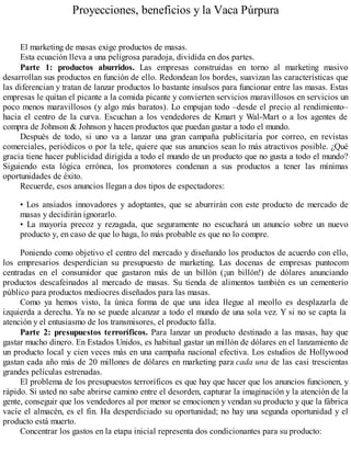 Proyecciones, beneficios y la Vaca Púrpura
El marketing de masas exige productos de masas.
Esta ecuación lleva a una peligrosa paradoja, dividida en dos partes.
Parte 1: productos aburridos. Las empresas construidas en torno al marketing masivo
desarrollan sus productos en función de ello. Redondean los bordes, suavizan las características que
las diferencian y tratan de lanzar productos lo bastante insulsos para funcionar entre las masas. Estas
empresas le quitan el picante a la comida picante y convierten servicios maravillosos en servicios un
poco menos maravillosos (y algo más baratos). Lo empujan todo –desde el precio al rendimiento–
hacia el centro de la curva. Escuchan a los vendedores de Kmart y Wal-Mart o a los agentes de
compra de Johnson & Johnson y hacen productos que puedan gustar a todo el mundo.
Después de todo, si uno va a lanzar una gran campaña publicitaria por correo, en revistas
comerciales, periódicos o por la tele, quiere que sus anuncios sean lo más atractivos posible. ¿Qué
gracia tiene hacer publicidad dirigida a todo el mundo de un producto que no gusta a todo el mundo?
Siguiendo esta lógica errónea, los promotores condenan a sus productos a tener las mínimas
oportunidades de éxito.
Recuerde, esos anuncios llegan a dos tipos de espectadores:
• Los ansiados innovadores y adoptantes, que se aburrirán con este producto de mercado de
masas y decidirán ignorarlo.
• La mayoría precoz y rezagada, que seguramente no escuchará un anuncio sobre un nuevo
producto y, en caso de que lo haga, lo más probable es que no lo compre.
Poniendo como objetivo el centro del mercado y diseñando los productos de acuerdo con ello,
los empresarios desperdician su presupuesto de marketing. Las docenas de empresas puntocom
centradas en el consumidor que gastaron más de un billón (¡un billón!) de dólares anunciando
productos descafeinados al mercado de masas. Su tienda de alimentos también es un cementerio
público para productos mediocres diseñados para las masas.
Como ya hemos visto, la única forma de que una idea llegue al meollo es desplazarla de
izquierda a derecha. Ya no se puede alcanzar a todo el mundo de una sola vez. Y si no se capta la
atención y el entusiasmo de los transmisores, el producto falla.
Parte 2: presupuestos terroríficos. Para lanzar un producto destinado a las masas, hay que
gastar mucho dinero. En Estados Unidos, es habitual gastar un millón de dólares en el lanzamiento de
un producto local y cien veces más en una campaña nacional efectiva. Los estudios de Hollywood
gastan cada año más de 20 millones de dólares en marketing para cada una de las casi trescientas
grandes películas estrenadas.
El problema de los presupuestos terroríficos es que hay que hacer que los anuncios funcionen, y
rápido. Si usted no sabe abrirse camino entre el desorden, capturar la imaginación y la atención de la
gente, conseguir que los vendedores al por menor se emocionen y vendan su producto y que la fábrica
vacíe el almacén, es el fin. Ha desperdiciado su oportunidad; no hay una segunda oportunidad y el
producto está muerto.
Concentrar los gastos en la etapa inicial representa dos condicionantes para su producto:
 