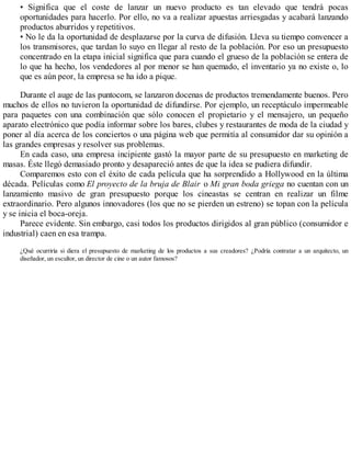 • Significa que el coste de lanzar un nuevo producto es tan elevado que tendrá pocas
oportunidades para hacerlo. Por ello, no va a realizar apuestas arriesgadas y acabará lanzando
productos aburridos y repetitivos.
• No le da la oportunidad de desplazarse por la curva de difusión. Lleva su tiempo convencer a
los transmisores, que tardan lo suyo en llegar al resto de la población. Por eso un presupuesto
concentrado en la etapa inicial significa que para cuando el grueso de la población se entera de
lo que ha hecho, los vendedores al por menor se han quemado, el inventario ya no existe o, lo
que es aún peor, la empresa se ha ido a pique.
Durante el auge de las puntocom, se lanzaron docenas de productos tremendamente buenos. Pero
muchos de ellos no tuvieron la oportunidad de difundirse. Por ejemplo, un receptáculo impermeable
para paquetes con una combinación que sólo conocen el propietario y el mensajero, un pequeño
aparato electrónico que podía informar sobre los bares, clubes y restaurantes de moda de la ciudad y
poner al día acerca de los conciertos o una página web que permitía al consumidor dar su opinión a
las grandes empresas y resolver sus problemas.
En cada caso, una empresa incipiente gastó la mayor parte de su presupuesto en marketing de
masas. Éste llegó demasiado pronto y desapareció antes de que la idea se pudiera difundir.
Comparemos esto con el éxito de cada película que ha sorprendido a Hollywood en la última
década. Películas como El proyecto de la bruja de Blair o Mi gran boda griega no cuentan con un
lanzamiento masivo de gran presupuesto porque los cineastas se centran en realizar un filme
extraordinario. Pero algunos innovadores (los que no se pierden un estreno) se topan con la película
y se inicia el boca-oreja.
Parece evidente. Sin embargo, casi todos los productos dirigidos al gran público (consumidor e
industrial) caen en esa trampa.
¿Qué ocurriría si diera el presupuesto de marketing de los productos a sus creadores? ¿Podría contratar a un arquitecto, un
diseñador, un escultor, un director de cine o un autor famosos?
 