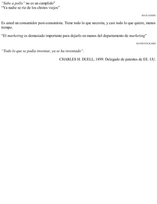 “Sabe a pollo” no es un cumplido”
“Ya nadie se ríe de los chistes viejos”
MAX GODIN
Es usted un consumidor post-consumista. Tiene todo lo que necesita, y casi todo lo que quiere, menos
tiempo.
“El marketing es demasiado importante para dejarlo en manos del departamento de marketing”
DAVID PACKARD
“Todo lo que se podía inventar, ya se ha inventado”.
CHARLES H. DUELL, 1899. Delegado de patentes de EE. UU.
 