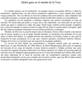 Quién gana en el mundo de la Vaca
Es evidente quiénes son los perdedores: las grandes marcas con grandes fábricas y objetivos
trimestrales, organizaciones con una inercia corporativa significativa y poco margen para asumir
riesgos potenciales. Una vez adictas al ciclo del complejo televisión-industria, estas compañías han
construido jerarquías y sistemas que dificultan de forma considerable intentar ser extraordinarias.
Los ganadores son las pequeñas y medianas empresas que quieren incrementar su cuota de
mercado. No tienen nada que perder y, lo que aún es más importante, son conscientes de que tienen
mucho que ganar si cambian las reglas del juego. Desde luego, también existen grandes compañías
que, a pesar de entender lo anterior, tienen la sangre fría de tomar el camino menos arriesgado, igual
que hay empresas pequeñas estancadas con sus actuales productos y estrategias.
Mientras escribo esto, la canción número uno en Alemania, Francia, Italia, España y una docena
más de países europeos es de un grupo llamado Ketchup. La interpretan tres hermanas de las que
jamás se había oído hablar. La segunda película más taquillera en Estados Unidos es una cinta de
animación de bajo presupuesto en la que unas verduras parlantes escenifican historias bíblicas.
Ninguno de los dos es el producto que uno esperaría de un gigante mediático.
La cerveza de Sam Adams era extraordinaria y consiguió robarle parte del mercado a
Budweiser; la cuna Doernbecher de 3.000 dólares, de Hard Manufacturing, abrió todo un segmento
del mercado de las cunas de hospital; el piano eléctrico permitió a Yamaha arrebatar una cuota
creciente del segmento del piano tradicional a los líderes naturales; los fondos de inversión mutua de
muy bajo coste de Vanguard siguen ganando terreno en el mercado dominado por fidelity; BIC perdió
una parte importante de la cuota de mercado ante sus competidores japoneses cuando éstos
desarrollaron bolígrafos con los que resultaba más divertido escribir, igual que BIC le había robado
el mercado a la pluma estilográfica una o dos generaciones atrás.
 