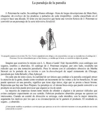 La paradoja de la parodia
J. Peterman ha vuelto. Su catálogo blanco oblongo –lleno de largas descripciones de Mata Hari,
chaquetas de cowboys de las praderas y pañuelos de seda irrepetibles– estaba encasillado en el
zeitgeist hace una década. El texto era tan excesivo que hasta una versión ficticia de J. Peterman se
convirtió en un personaje de la serie televisiva Seinfield.
Un pequeño anuncio en la revista The New Yorker popularizó este abrigo y a la característica voz que se escondía tras el catálogo de J.
Peterman. Era tan extraordinario que se hizo famoso, y a medida que lo hacía, se convirtió en objeto de parodia.
Imagine que ocurriera lo mismo con L. L. Bean o Lands’ End. Inconcebible; esos catálogos son
seguros, estables y aburridos. El catálogo de J. Peterman original, por otro lado, resultaba tan
ridículo que era una tentación parodiarlo. Pasa lo mismo con el calendario obsesivo de Martha
Stewart en la portada de su revista o con la cheeseburgah de aquel restaurante de Chicago,
parodiada por John Belushi y Dan Aykroyd.
En cada uno de estos casos, la cualidad de ser únicos que condujo a la parodia consiguió atraer
la atención de la gente, dando como resultado un incremento de las ventas y de los beneficios. Si uno
puede aparecer en una parodia, significa que tiene algo único, algo que se presta a hacer broma.
Representa que hay una Vaca Púrpura. La paradoja es: el mismo boca-oreja que puede convertir a su
producto en un éxito puede provocar que alguien se ría de usted.
La mayoría de empresas tienen tanto miedo de ofender a alguien o de parecer ridículas que
evitan cualquier experimento en ese sentido. Fabrican productos aburridos porque no quieren ser
interesantes. Cuando un comité de dirección se arriesga, cada miembro, con la mejor intención,
argumenta los motivos por los que a su circunscripción no le gustará el producto. El resultado es
seguro... y aburrido.
¿Cómo puede modificar su producto o servicio para que aparezca en un show televisivo nocturno o en una parodia de una revista
comercial de su sector?
 