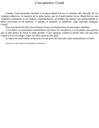 Caso práctico: Curad
Cuando Curad pretendió desafiar a la marca Band-Aid por el dominio del mercado de los
vendajes adhesivos, la mayoría de la gente pensó que en Curad estaban locos. Band-Aid era una
verdadera institución en los hogares estadounidenses, un nombre tan famoso que prácticamente se
había convertido en un genérico. Y además el producto es fantástico. ¿Qué esperaba conseguir
Curad?
Pero ésta desarrolló una Vaca Púrpura: tiritas con ilustraciones de personajes infantiles.
A los niños, los principales consumidores de tiritas, les encantaron; y a los padres, que querían
que el niño dejara de llorar lo antes posible. Y por supuesto, cuando el primer niño con una tirita
Curad la llevó al colegio, todos los niños querían otra igual.
La marca no tardó mucho en hacerse con una parte del mercado, antes dominado por el líder.
¿Puede crear una versión coleccionable de su producto?
 