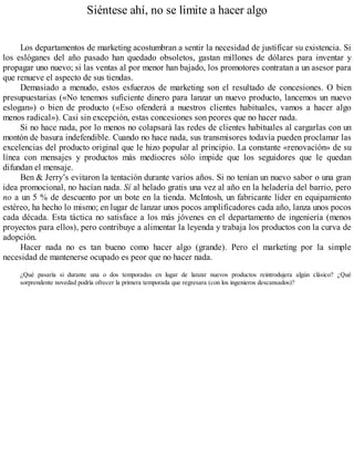 Siéntese ahí, no se limite a hacer algo
Los departamentos de marketing acostumbran a sentir la necesidad de justificar su existencia. Si
los eslóganes del año pasado han quedado obsoletos, gastan millones de dólares para inventar y
propagar uno nuevo; si las ventas al por menor han bajado, los promotores contratan a un asesor para
que renueve el aspecto de sus tiendas.
Demasiado a menudo, estos esfuerzos de marketing son el resultado de concesiones. O bien
presupuestarias («No tenemos suficiente dinero para lanzar un nuevo producto, lancemos un nuevo
eslogan») o bien de producto («Eso ofenderá a nuestros clientes habituales, vamos a hacer algo
menos radical»). Casi sin excepción, estas concesiones son peores que no hacer nada.
Si no hace nada, por lo menos no colapsará las redes de clientes habituales al cargarlas con un
montón de basura indefendible. Cuando no hace nada, sus transmisores todavía pueden proclamar las
excelencias del producto original que le hizo popular al principio. La constante «renovación» de su
línea con mensajes y productos más mediocres sólo impide que los seguidores que le quedan
difundan el mensaje.
Ben & Jerry’s evitaron la tentación durante varios años. Si no tenían un nuevo sabor o una gran
idea promocional, no hacían nada. Sí al helado gratis una vez al año en la heladería del barrio, pero
no a un 5 % de descuento por un bote en la tienda. McIntosh, un fabricante líder en equipamiento
estéreo, ha hecho lo mismo; en lugar de lanzar unos pocos amplificadores cada año, lanza unos pocos
cada década. Esta táctica no satisface a los más jóvenes en el departamento de ingeniería (menos
proyectos para ellos), pero contribuye a alimentar la leyenda y trabaja los productos con la curva de
adopción.
Hacer nada no es tan bueno como hacer algo (grande). Pero el marketing por la simple
necesidad de mantenerse ocupado es peor que no hacer nada.
¿Qué pasaría si durante una o dos temporadas en lugar de lanzar nuevos productos reintrodujera algún clásico? ¿Qué
sorprendente novedad podría ofrecer la primera temporada que regresara (con los ingenieros descansados)?
 